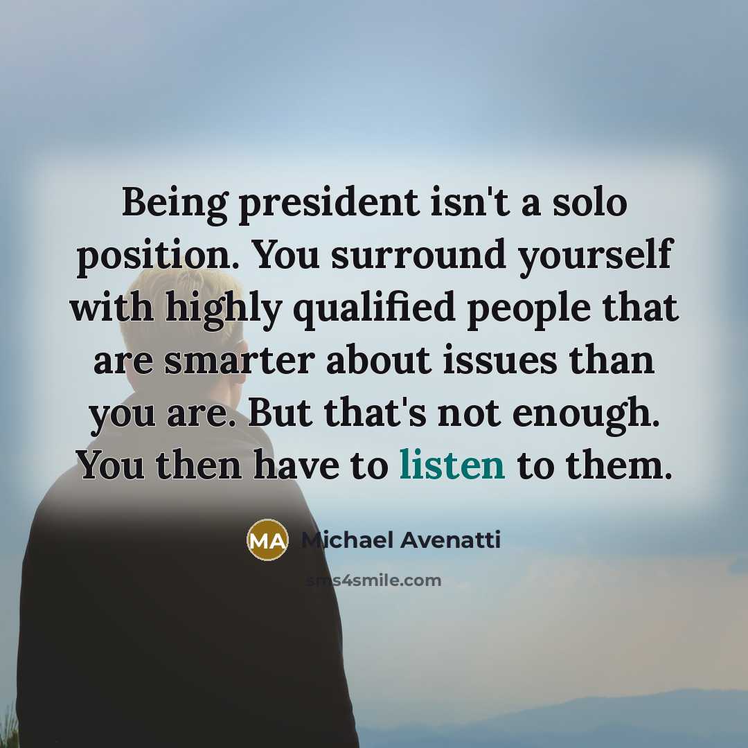 “Being president isn't a solo position. You surround yourself with highly qualified people that are smarter about issues than you are. But that's not enough. You then have to listen to them.” quote by Michael Avenatti