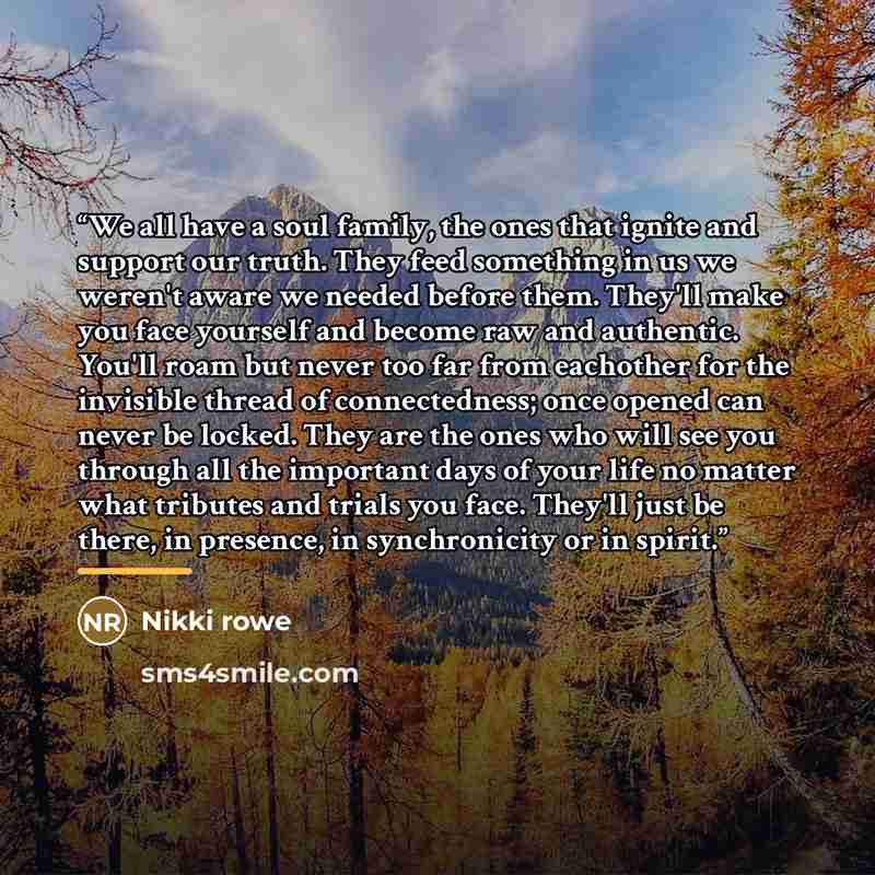 “We all have a soul family, the ones that ignite and support our truth. They feed something in us we weren't aware we needed before them. They'll make you face yourself and become raw and authentic. You'll roam but never too far from eachother for the invisible thread of connectedness; once opened…” quote by Nikki Rowe