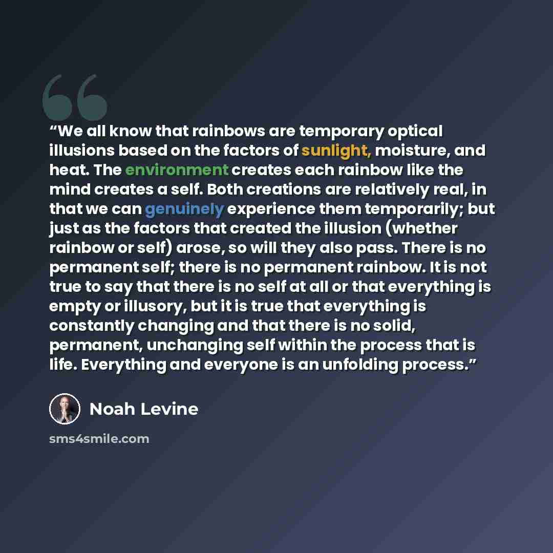 “We all know that rainbows are temporary optical illusions based on the factors of sunlight, moisture, and heat. The environment creates each rainbow like the mind creates a self. Both creations are relatively real, in that we can genuinely experience them temporarily; but just as the factors that…” quote by Noah Levine