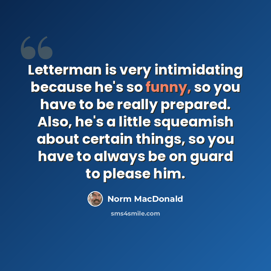 “Letterman is very intimidating because he's so funny, so you have to be really prepared. Also, he's a little squeamish about certain things, so you have to always be on guard to please him.” quote by Norm MacDonald