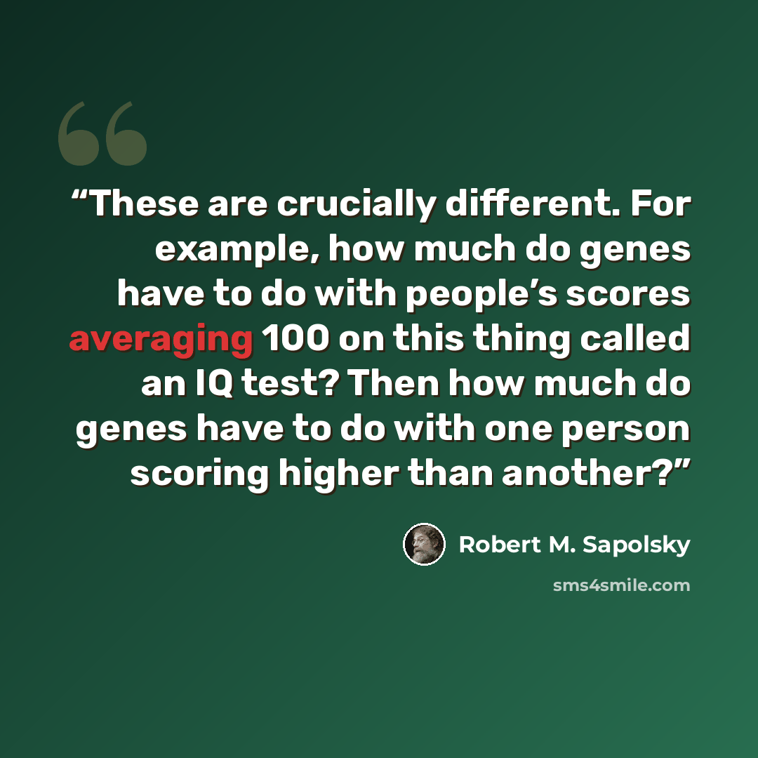 “These are crucially different. For example, how much do genes have to do with people’s scores averaging 100 on this thing called an IQ test? Then how much do genes have to do with one person scoring higher than another?” quote by Robert M. Sapolsky