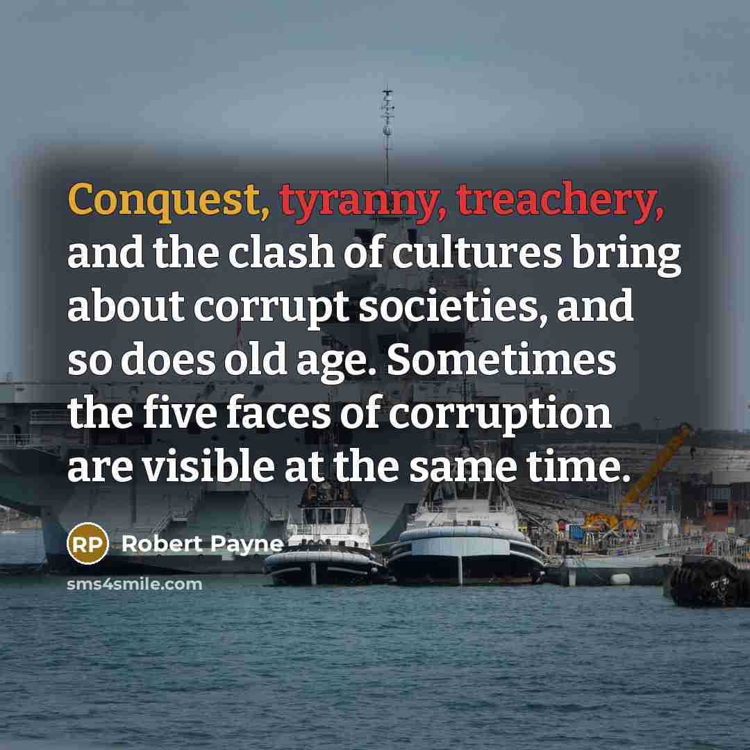 “Conquest, tyranny, treachery, and the clash of cultures bring about corrupt societies, and so does old age. Sometimes the five faces of corruption are visible at the same time.” quote by Robert Payne