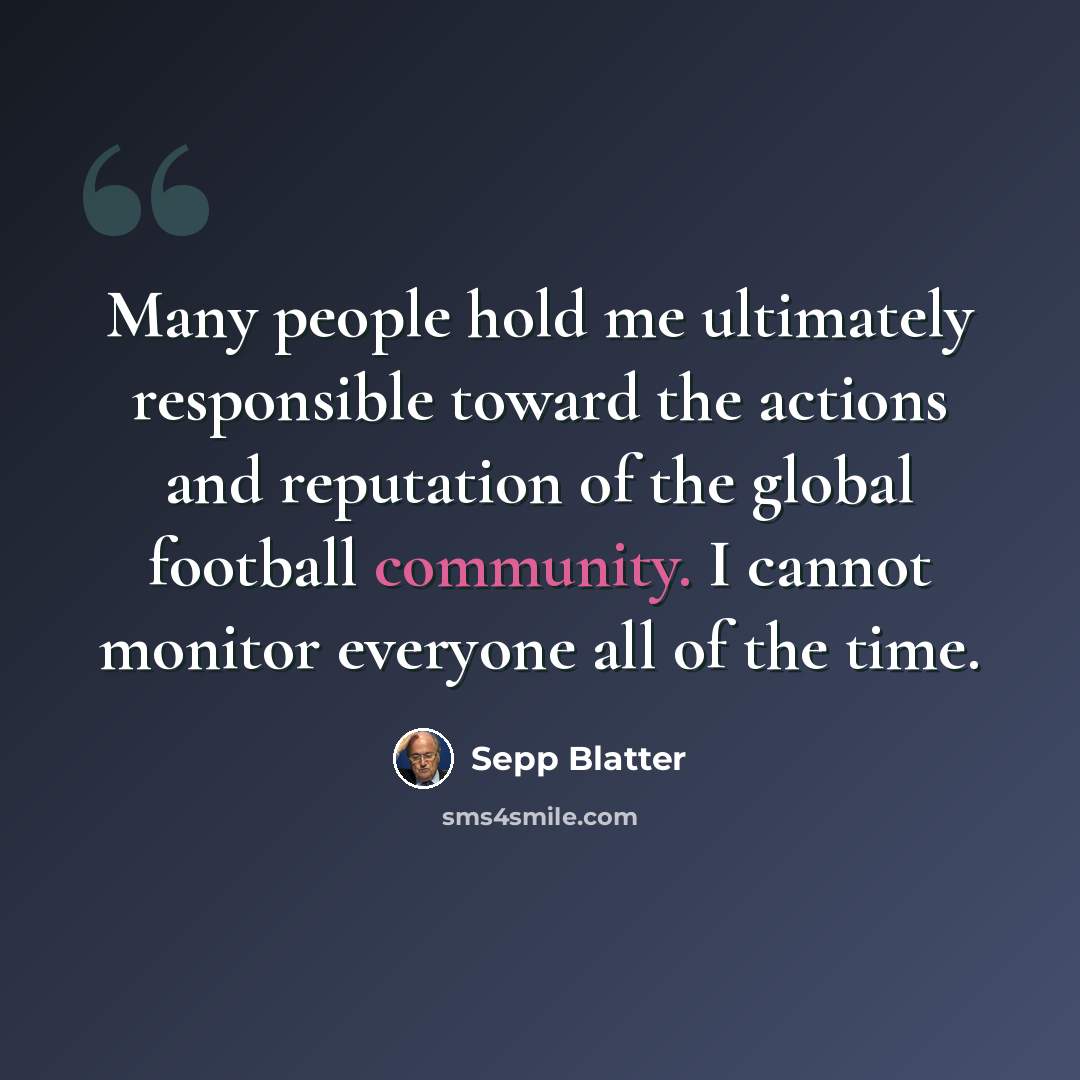 “Many people hold me ultimately responsible toward the actions and reputation of the global football community. I cannot monitor everyone all of the time.” quote by Sepp Blatter