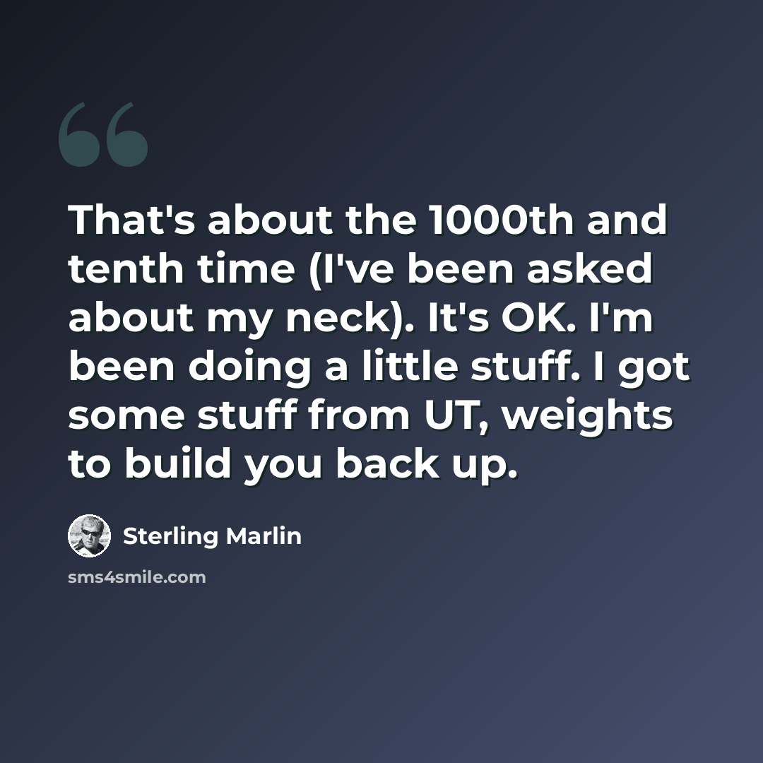 “That's about the 1000th and tenth time (I've been asked about my neck). It's OK. I'm been doing a little stuff. I got some stuff from UT, weights to build you back up.” quote by Sterling Marlin