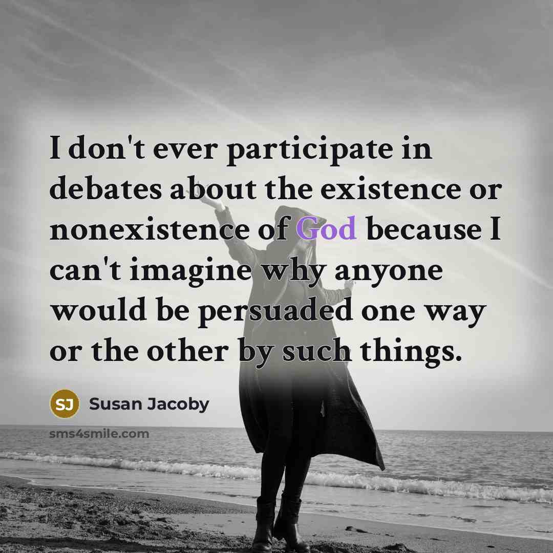 “I don't ever participate in debates about the existence or nonexistence of God because I can't imagine why anyone would be persuaded one way or the other by such things.” quote by Susan Jacoby