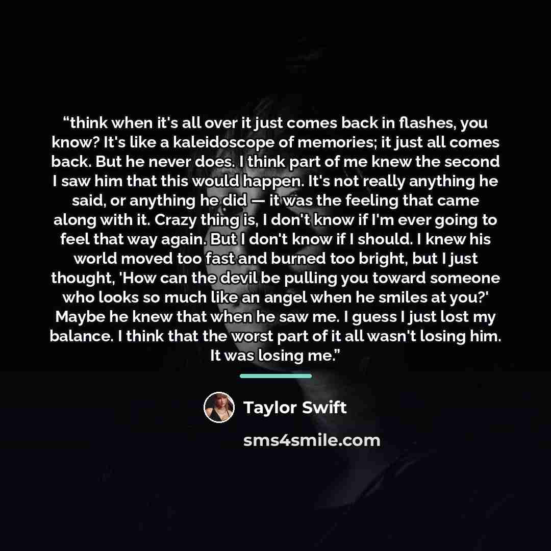 “think when it's all over it just comes back in flashes, you know? It's like a kaleidoscope of memories; it just all comes back. But he never does. I think part of me knew the second I saw him that this would happen. It's not really anything he said, or anything he did ― it was the feeling that…” quote by Taylor Swift