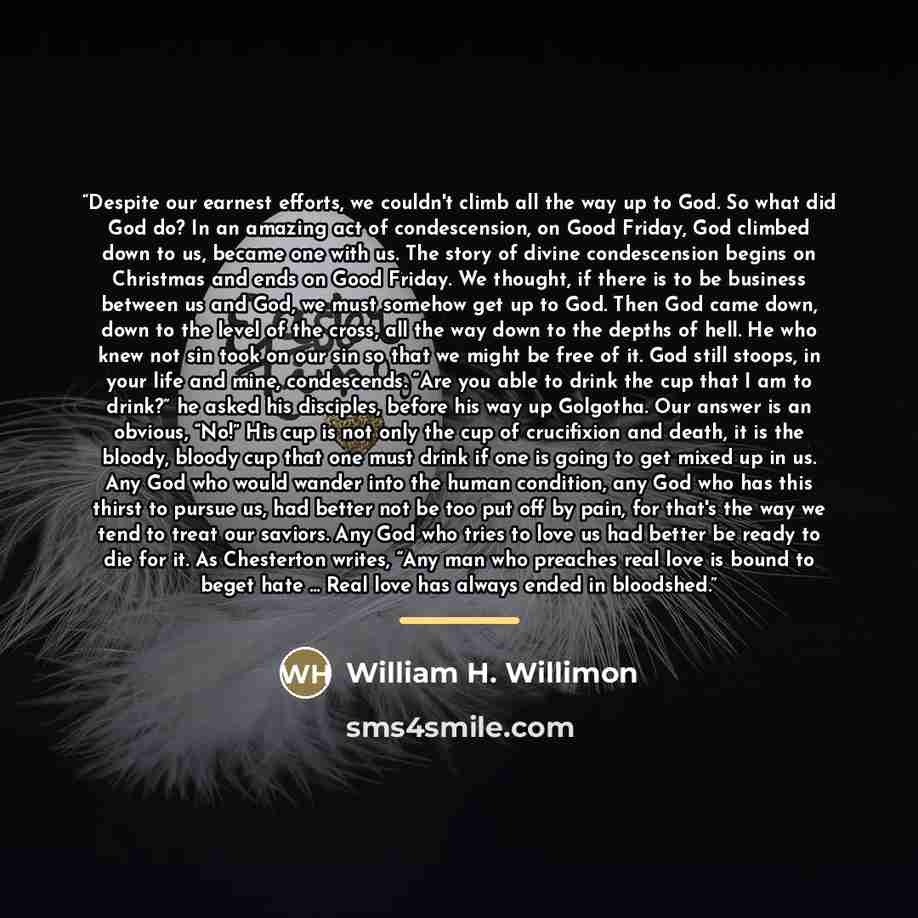 “Despite our earnest efforts, we couldn't climb all the way up to God. So what did God do? In an amazing act of condescension, on Good Friday, God climbed down to us, became one with us. The story of divine condescension begins on Christmas and ends on Good Friday. We thought, if there is to be…” quote by William H. Willimon