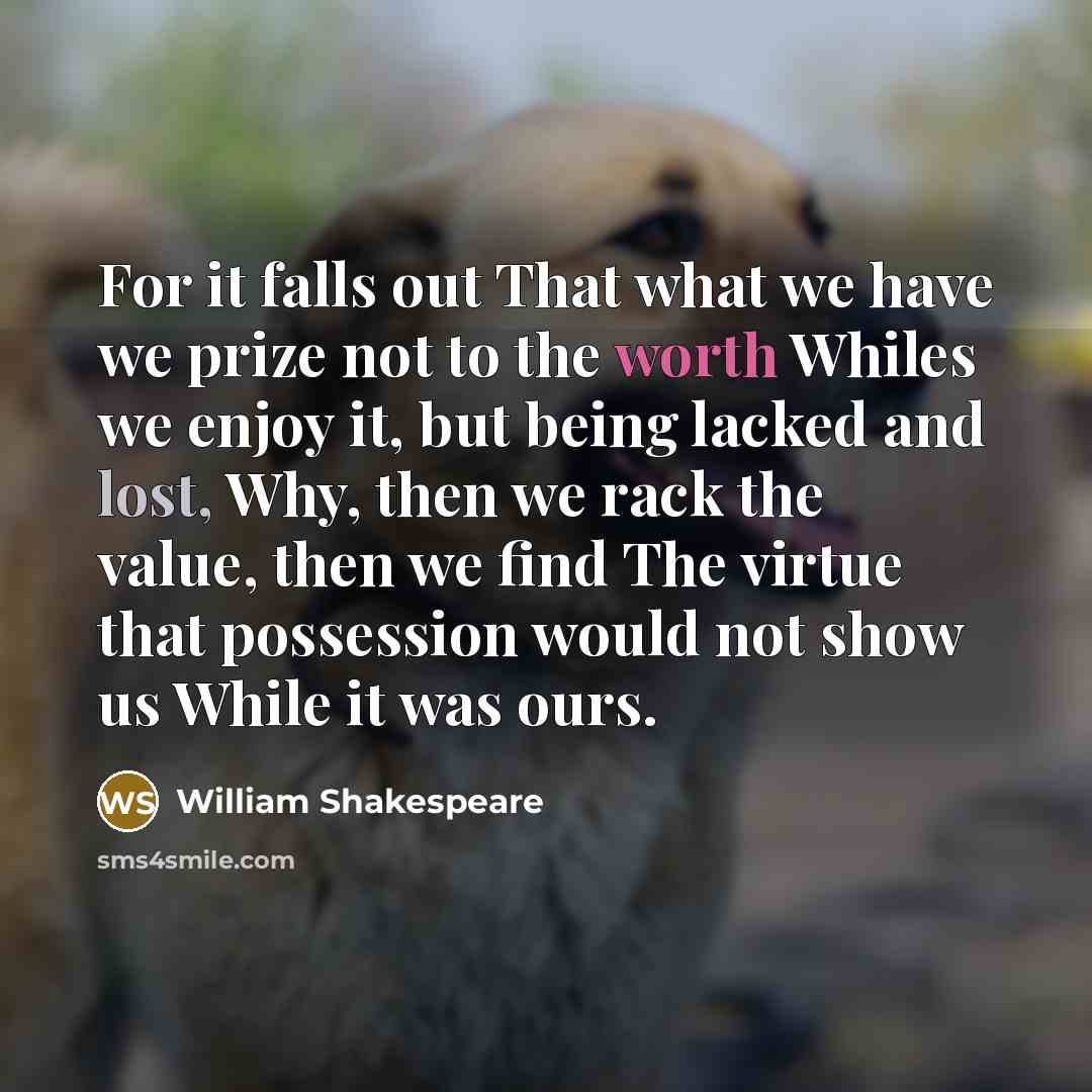 “For it falls out That what we have we prize not to the worth Whiles we enjoy it, but being lacked and lost, Why, then we rack the value, then we find The virtue that possession would not show us While it was ours.” quote by William Shakespeare