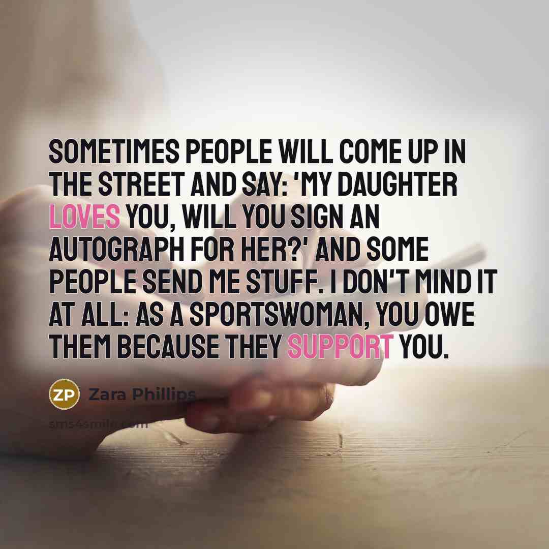 “Sometimes people will come up in the street and say: 'My daughter loves you, will you sign an autograph for her?' And some people send me stuff. I don't mind it at all: as a sportswoman, you owe them because they support you.” quote by Zara Phillips