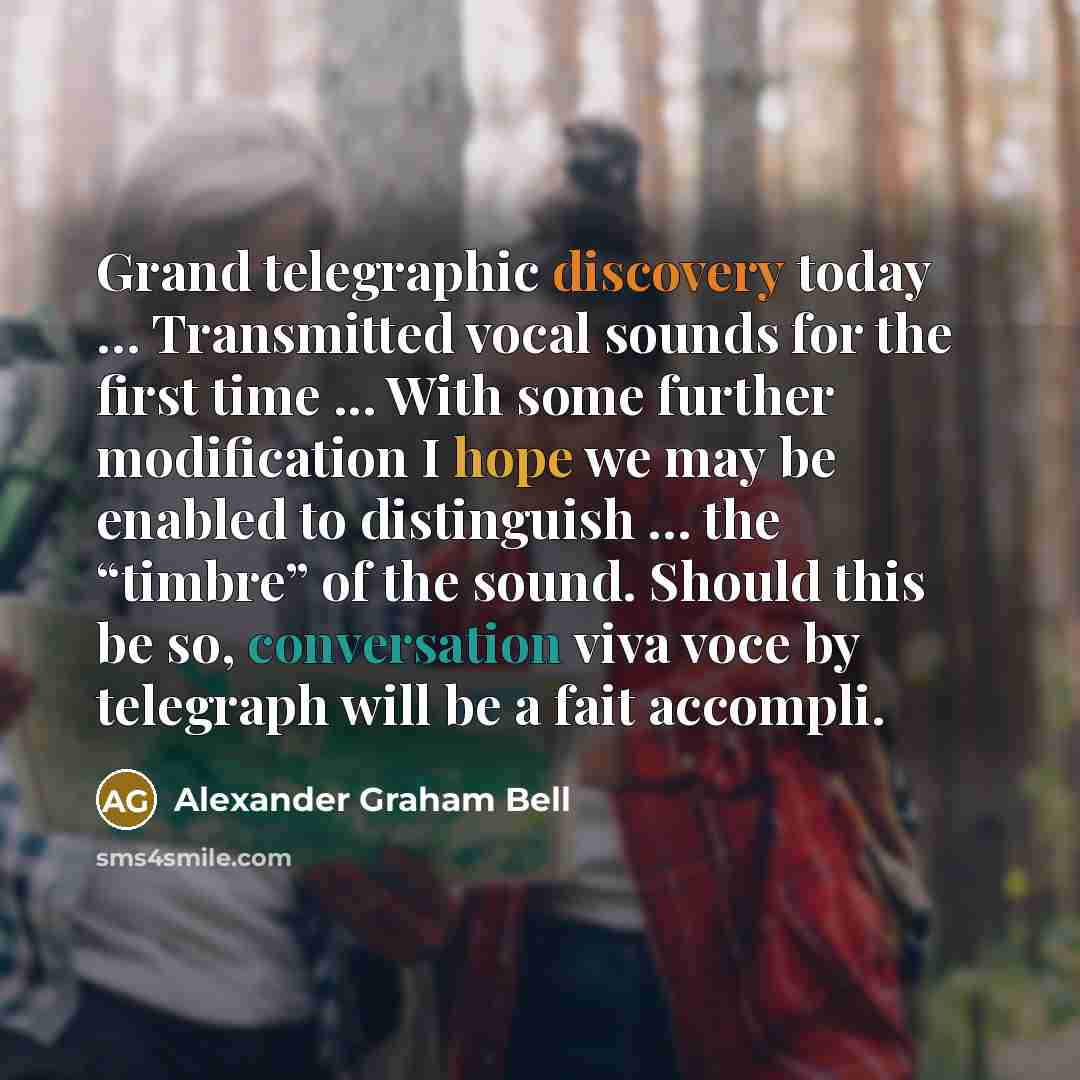 “Grand telegraphic discovery today … Transmitted vocal sounds for the first time ... With some further modification I hope we may be enabled to distinguish … the “timbre” of the sound. Should this be so, conversation viva voce by telegraph will be a fait accompli.” quote by Alexander Graham Bell