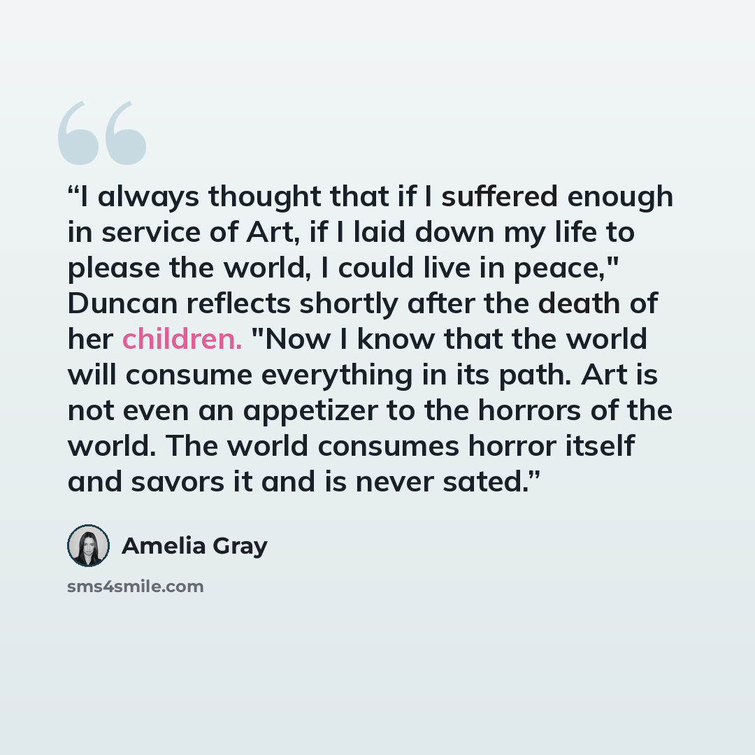 “I always thought that if I suffered enough in service of Art, if I laid down my life to please the world, I could live in peace," Duncan reflects shortly after the death of her children. "Now I know that the world will consume everything in its path. Art is not even an appetizer to the horrors of…” quote by Amelia Gray
