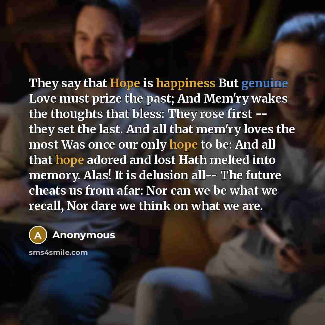 “They say that Hope is happiness But genuine Love must prize the past; And Mem'ry wakes the thoughts that bless: They rose first -- they set the last. And all that mem'ry loves the most Was once our only hope to be: And all that hope adored and lost Hath melted into memory. Alas! It is delusion…” quote by Anonymous