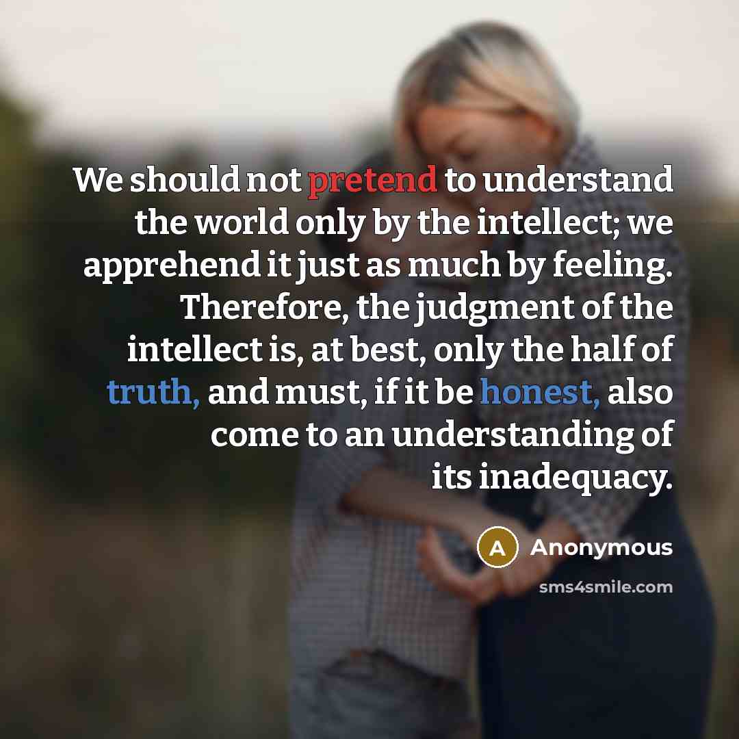 “We should not pretend to understand the world only by the intellect; we apprehend it just as much by feeling. Therefore, the judgment of the intellect is, at best, only the half of truth, and must, if it be honest, also come to an understanding of its inadequacy.” quote by Anonymous