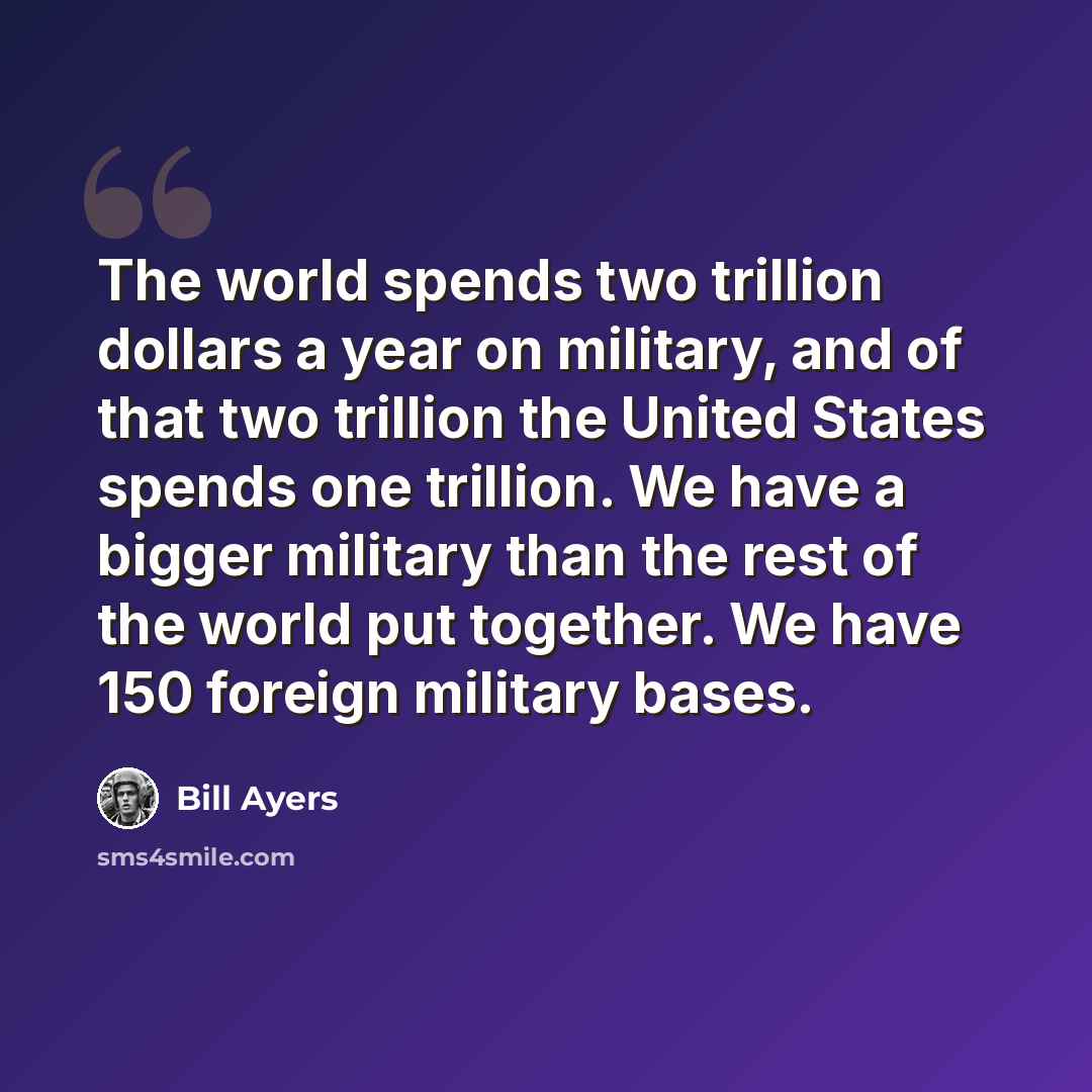 “The world spends two trillion dollars a year on military, and of that two trillion the United States spends one trillion. We have a bigger military than the rest of the world put together. We have 150 foreign military bases.” quote by Bill Ayers