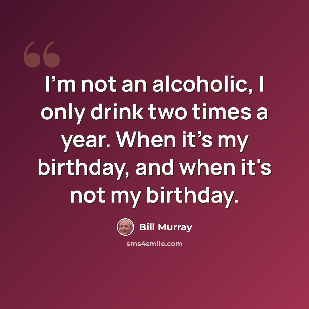 “I'm not an alcoholic, I only drink two times a year. When it's my birthday, and when it's not my birthday.” quote by Bill Murray
