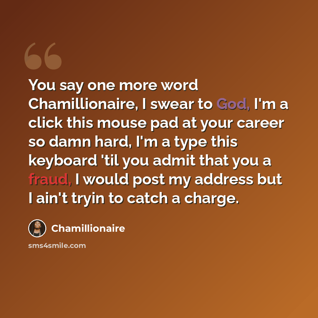 “You say one more word Chamillionaire, I swear to God, I'm a click this mouse pad at your career so damn hard, I'm a type this keyboard 'til you admit that you a fraud, I would post my address but I ain't tryin to catch a charge.” quote by Chamillionaire