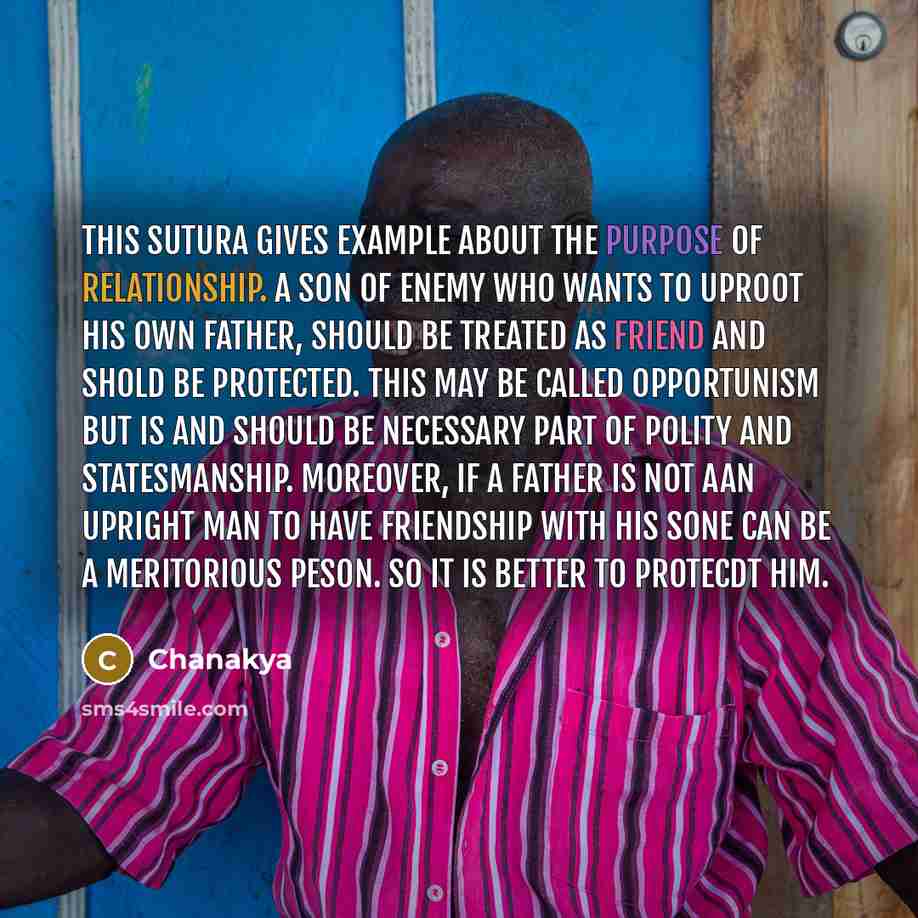 “This sutura gives example about the purpose of relationship. A son of enemy who wants to uproot his own father, should be treated as friend and shold be protected. This may be called opportunism but is and should be necessary part of polity and statesmanship. Moreover, if a father is not aan…” quote by Chanakya