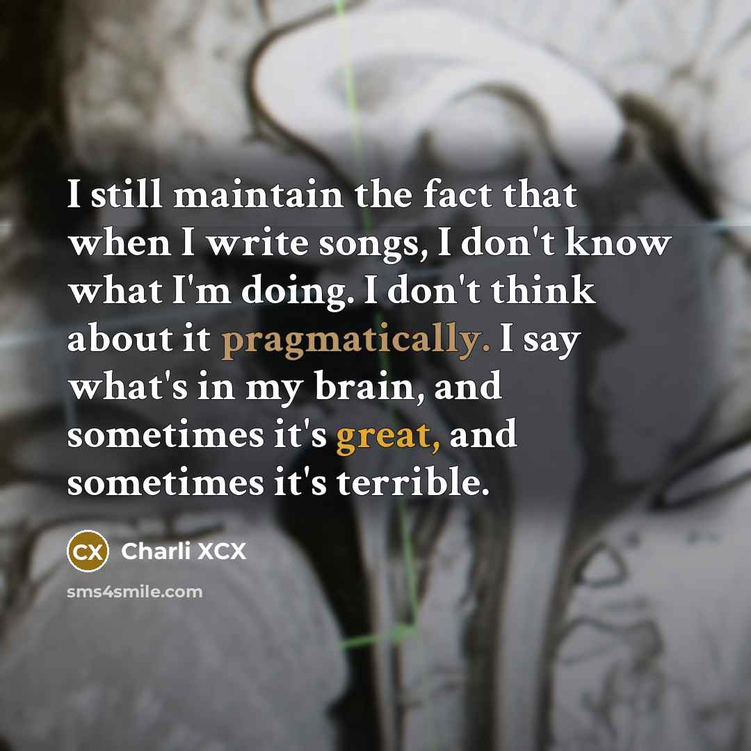 “I still maintain the fact that when I write songs, I don't know what I'm doing. I don't think about it pragmatically. I say what's in my brain, and sometimes it's great, and sometimes it's terrible.” quote by Charli XCX