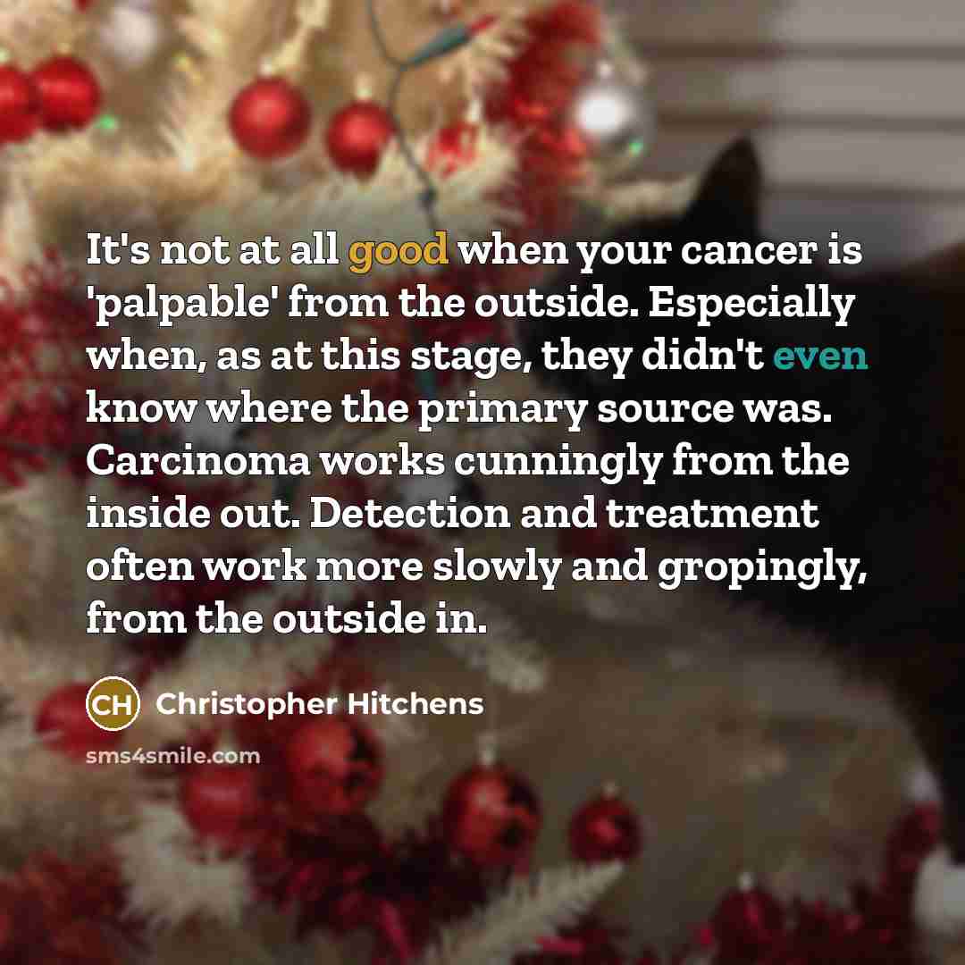 “It's not at all good when your cancer is 'palpable' from the outside. Especially when, as at this stage, they didn't even know where the primary source was. Carcinoma works cunningly from the inside out. Detection and treatment often work more slowly and gropingly, from the outside in.” quote by Christopher Hitchens