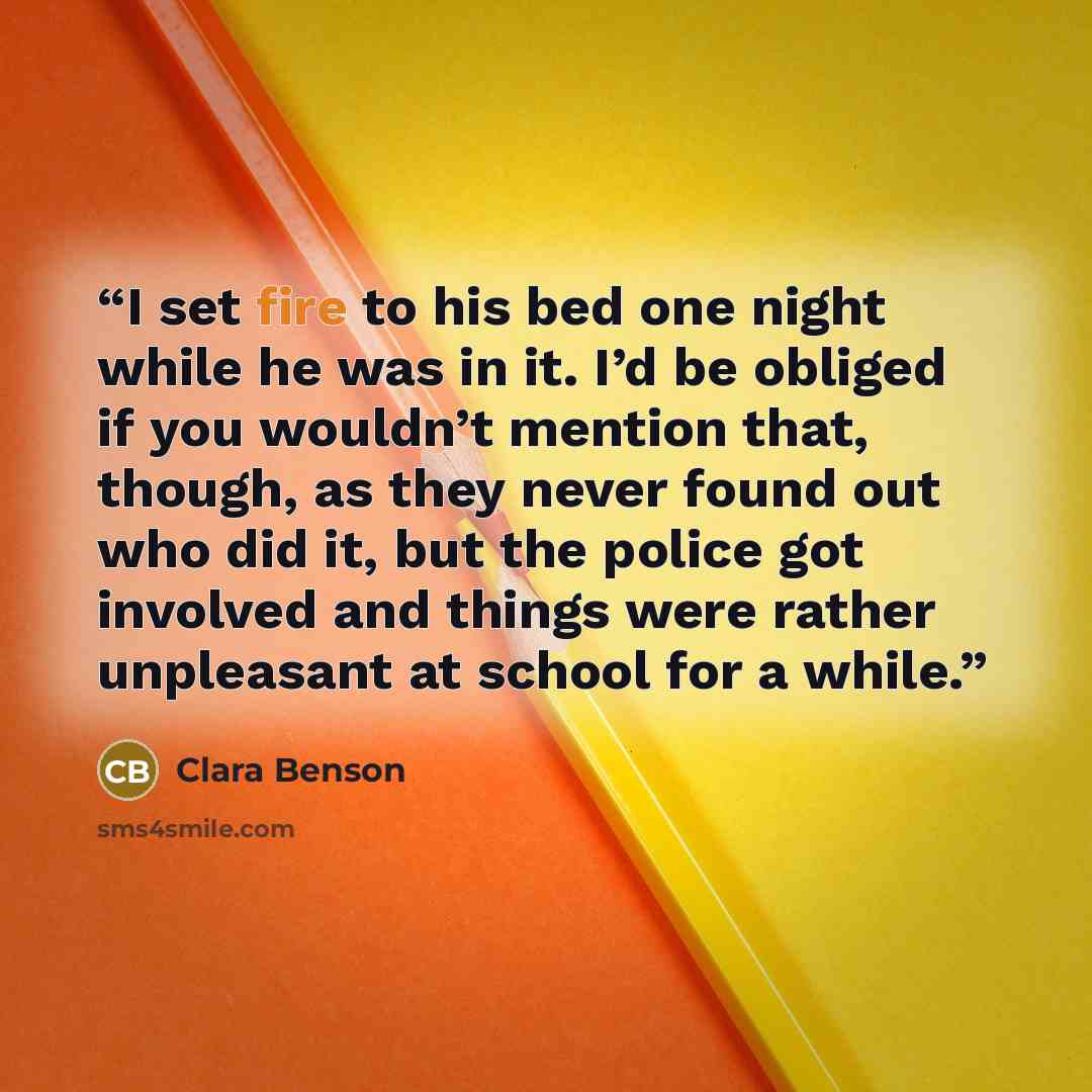 “I set fire to his bed one night while he was in it. I’d be obliged if you wouldn’t mention that, though, as they never found out who did it, but the police got involved and things were rather unpleasant at school for a while.” quote by Clara Benson