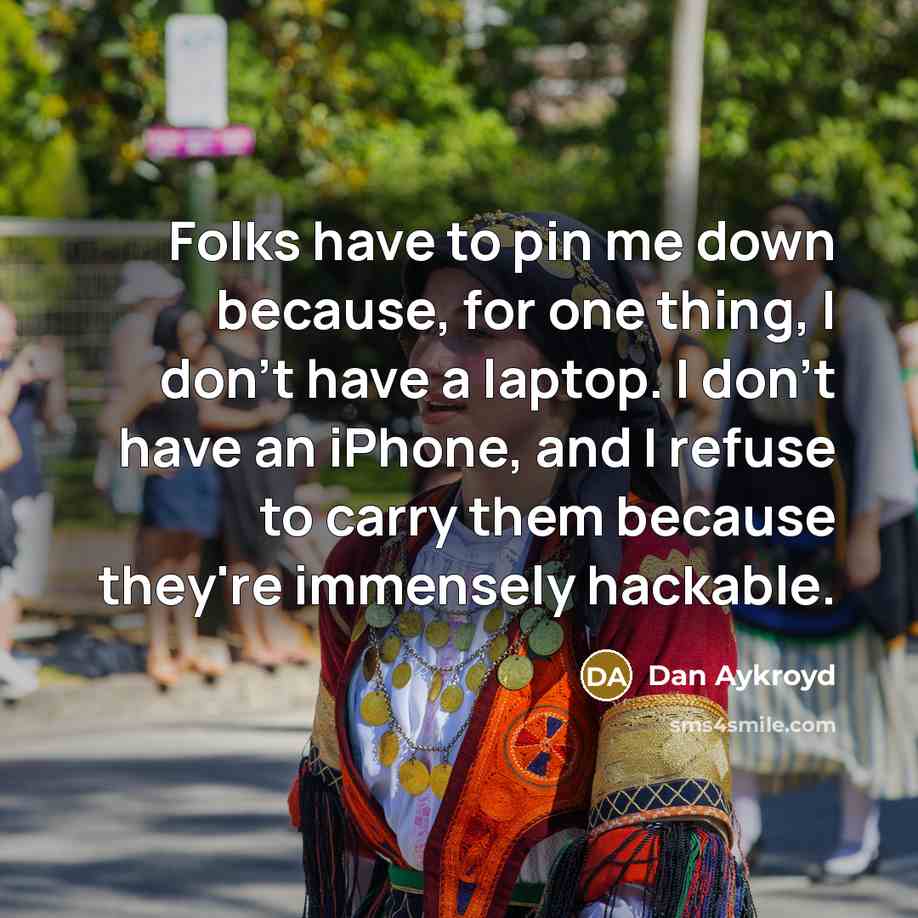 “Folks have to pin me down because, for one thing, I don't have a laptop. I don't have an iPhone, and I refuse to carry them because they're immensely hackable.” quote by Dan Aykroyd