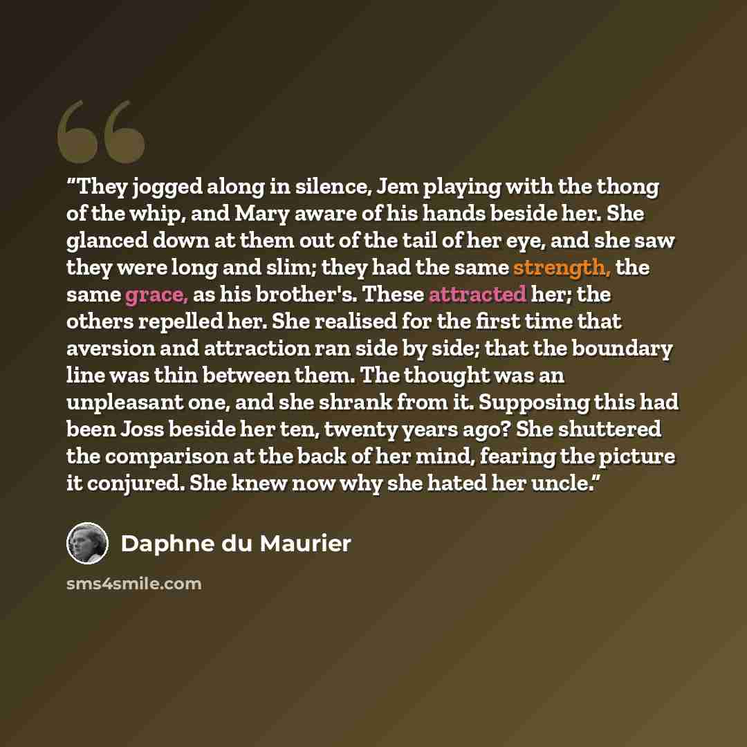 “They jogged along in silence, Jem playing with the thong of the whip, and Mary aware of his hands beside her. She glanced down at them out of the tail of her eye, and she saw they were long and slim; they had the same strength, the same grace, as his brother's. These attracted her; the others…” quote by Daphne du Maurier
