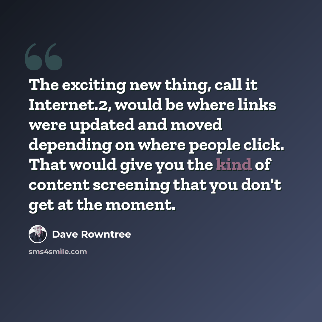 “The exciting new thing, call it Internet.2, would be where links were updated and moved depending on where people click. That would give you the kind of content screening that you don't get at the moment.” quote by Dave Rowntree