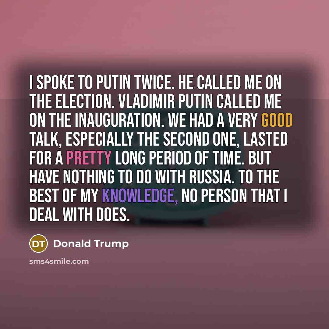 “I spoke to Putin twice. He called me on the election. Vladimir Putin called me on the inauguration. We had a very good talk, especially the second one, lasted for a pretty long period of time. But have nothing to do with Russia. To the best of my knowledge, no person that I deal with does.” quote by Donald Trump