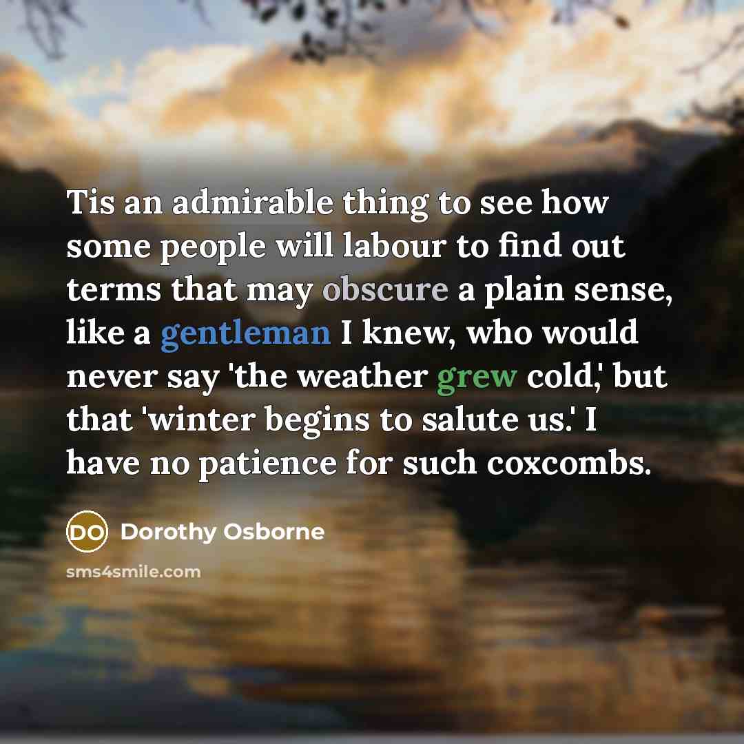 “Tis an admirable thing to see how some people will labour to find out terms that may obscure a plain sense, like a gentleman I knew, who would never say 'the weather grew cold,' but that 'winter begins to salute us.' I have no patience for such coxcombs.” quote by Dorothy Osborne