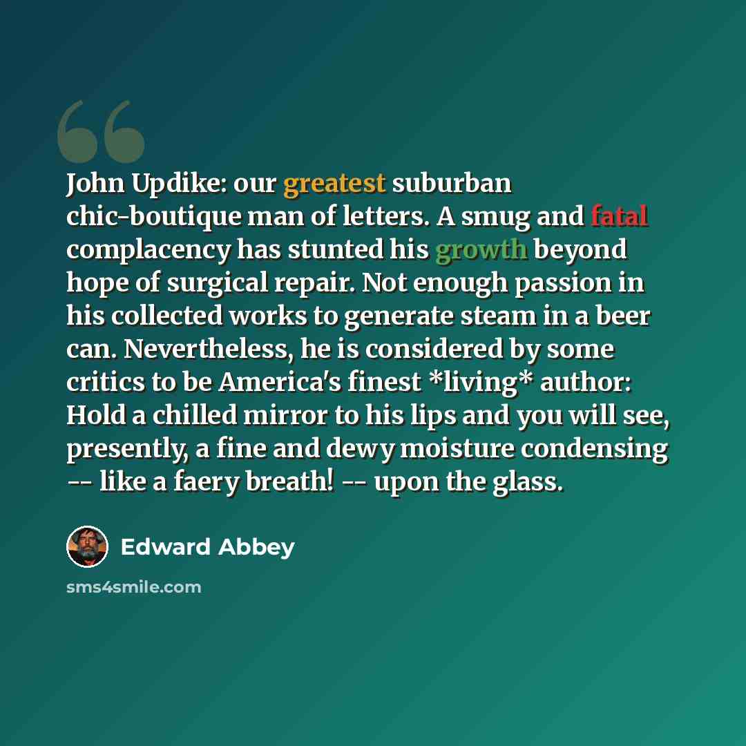 “John Updike: our greatest suburban chic-boutique man of letters. A smug and fatal complacency has stunted his growth beyond hope of surgical repair. Not enough passion in his collected works to generate steam in a beer can. Nevertheless, he is considered by some critics to be America's finest…” quote by Edward Abbey