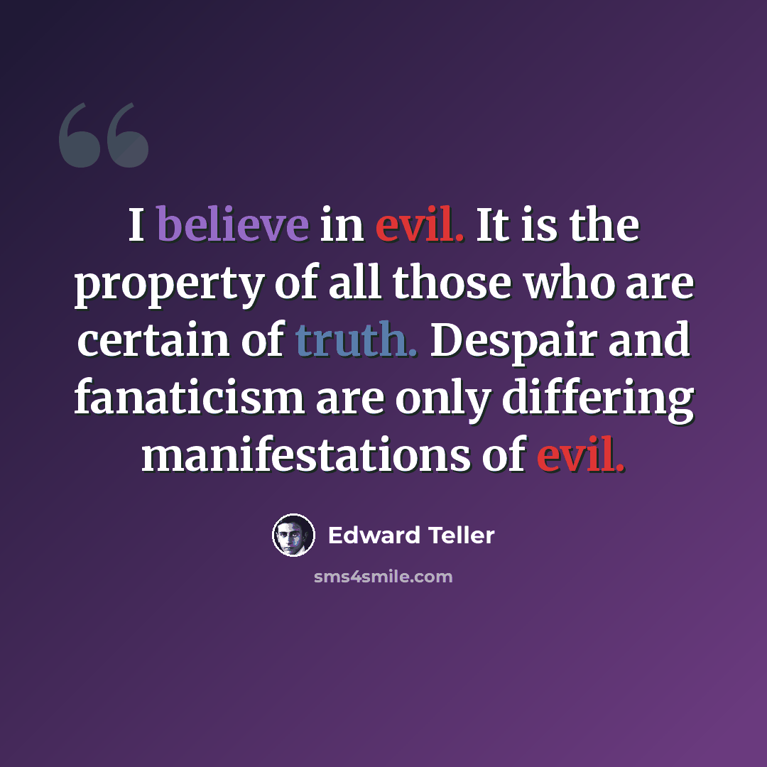 “I believe in evil. It is the property of all those who are certain of truth. Despair and fanaticism are only differing manifestations of evil.” quote by Edward Teller