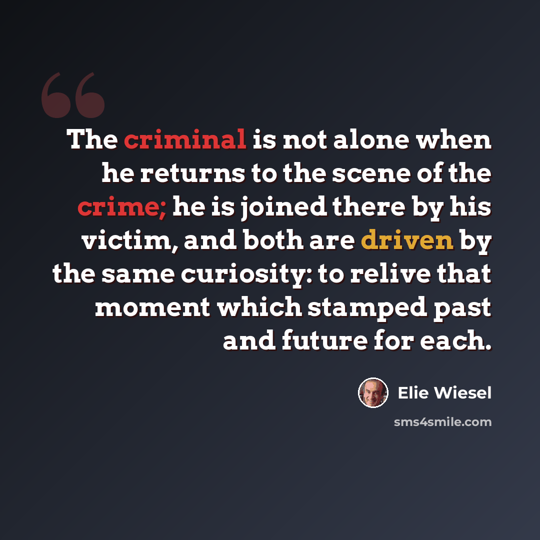 “The criminal is not alone when he returns to the scene of the crime; he is joined there by his victim, and both are driven by the same curiosity: to relive that moment which stamped past and future for each.” quote by Elie Wiesel
