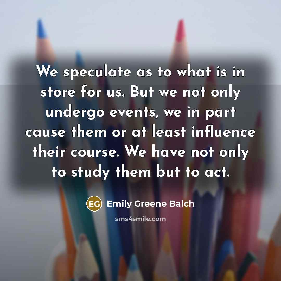 “We speculate as to what is in store for us. But we not only undergo events, we in part cause them or at least influence their course. We have not only to study them but to act.” quote by Emily Greene Balch