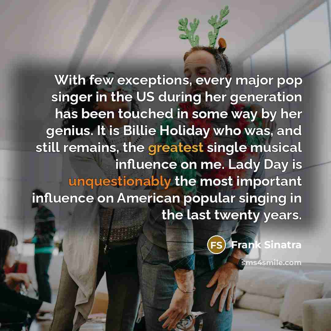 “With few exceptions, every major pop singer in the US during her generation has been touched in some way by her genius. It is Billie Holiday who was, and still remains, the greatest single musical influence on me. Lady Day is unquestionably the most important influence on American popular singing…” quote by Frank Sinatra