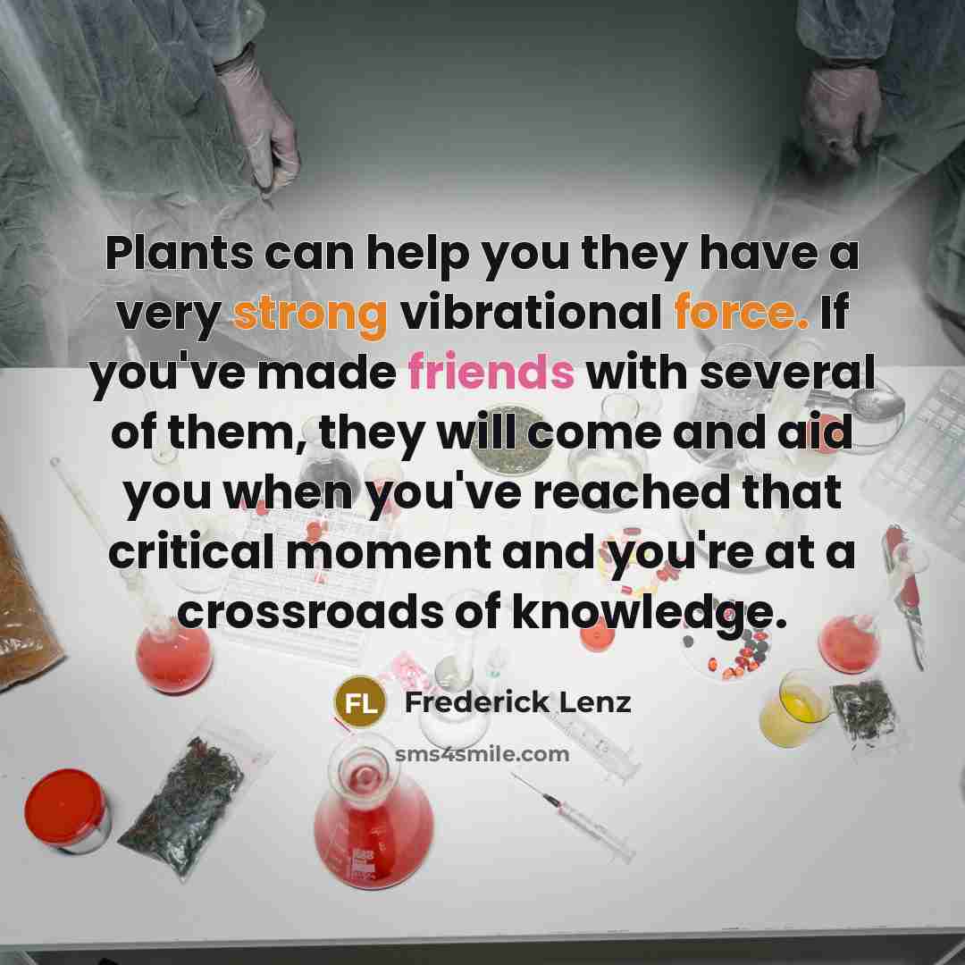 “Plants can help you they have a very strong vibrational force. If you've made friends with several of them, they will come and aid you when you've reached that critical moment and you're at a crossroads of knowledge.” quote by Frederick Lenz