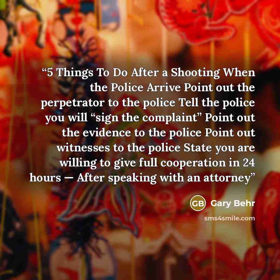 “5 Things To Do After a Shooting When the Police Arrive Point out the perpetrator to the police Tell the police you will “sign the complaint” Point out the evidence to the police Point out witnesses to the police State you are willing to give full cooperation in 24 hours — After speaking with an…” quote by Gary Behr