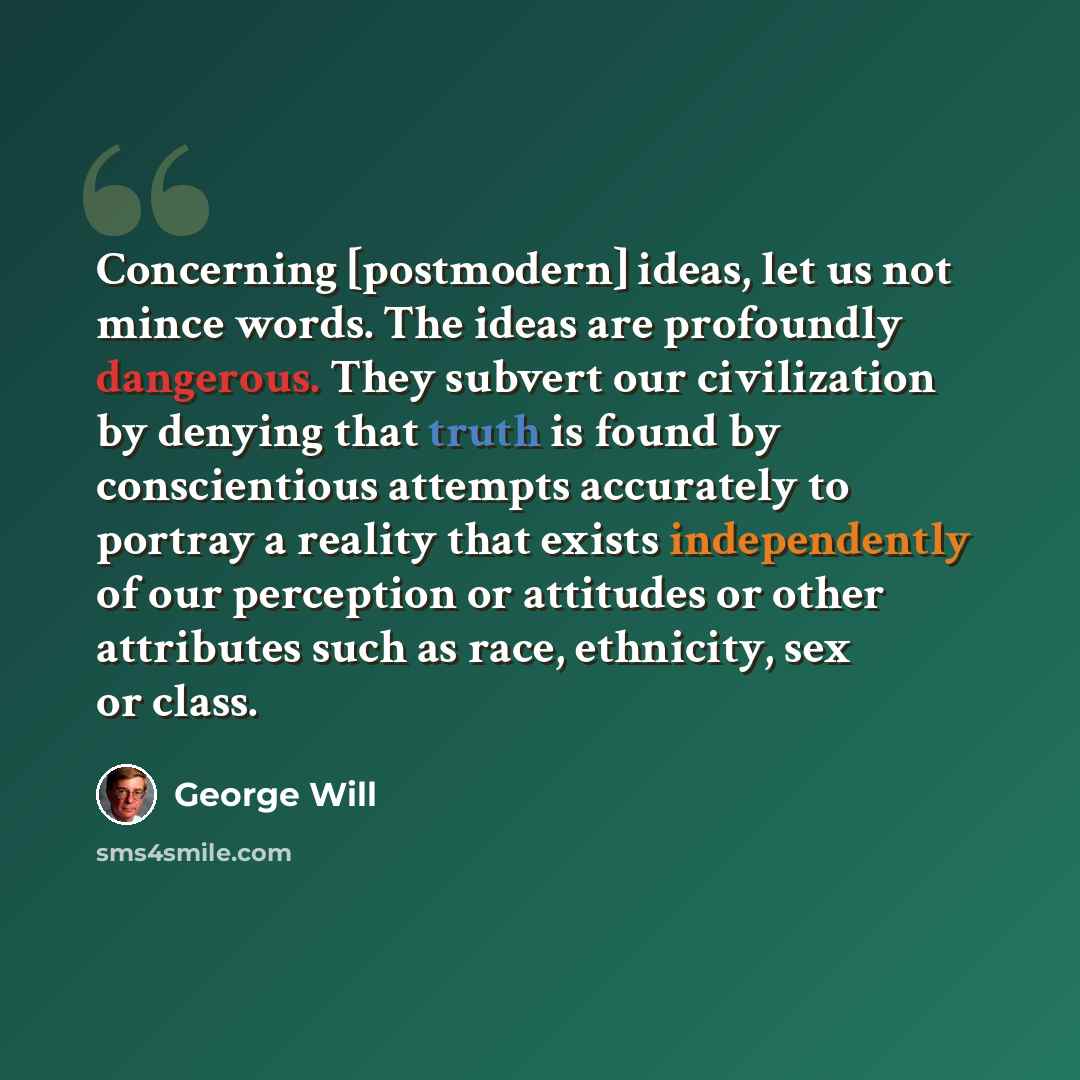“Concerning [postmodern] ideas, let us not mince words. The ideas are profoundly dangerous. They subvert our civilization by denying that truth is found by conscientious attempts accurately to portray a reality that exists independently of our perception or attitudes or other attributes such as…” quote by George Will