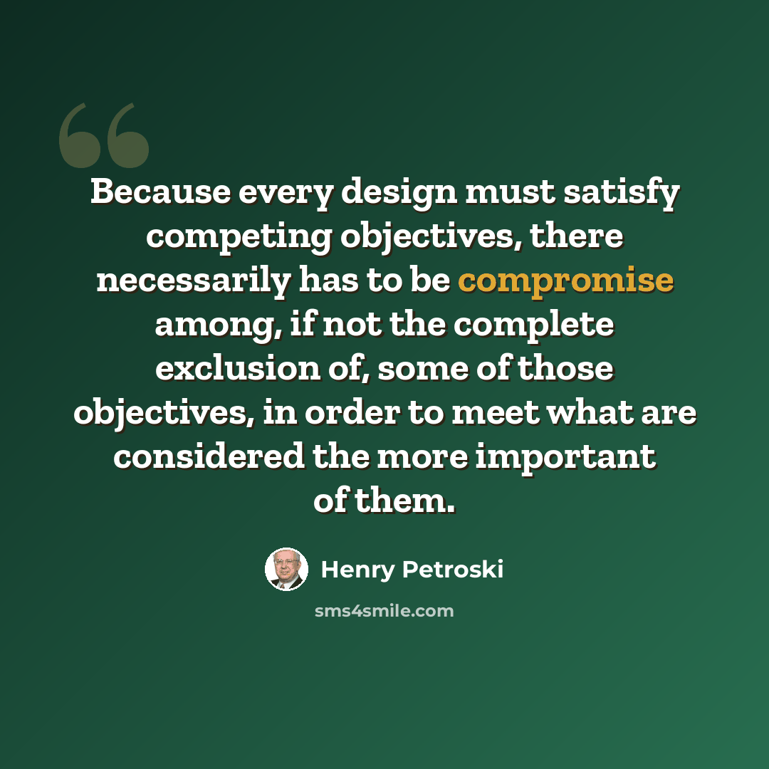 “Because every design must satisfy competing objectives, there necessarily has to be compromise among, if not the complete exclusion of, some of those objectives, in order to meet what are considered the more important of them.” quote by Henry Petroski