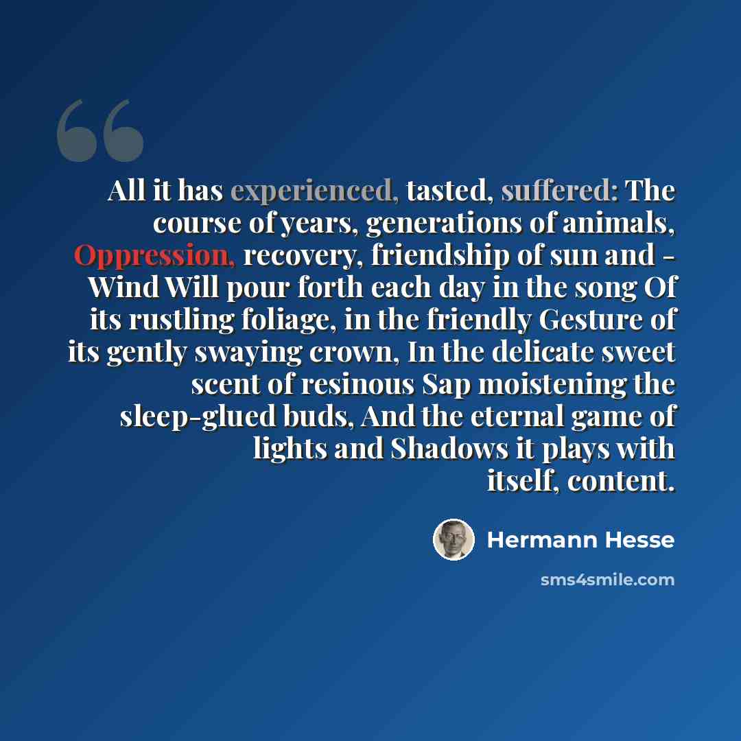 “All it has experienced, tasted, suffered: The course of years, generations of animals, Oppression, recovery, friendship of sun and - Wind Will pour forth each day in the song Of its rustling foliage, in the friendly Gesture of its gently swaying crown, In the delicate sweet scent of resinous Sap…” quote by Hermann Hesse