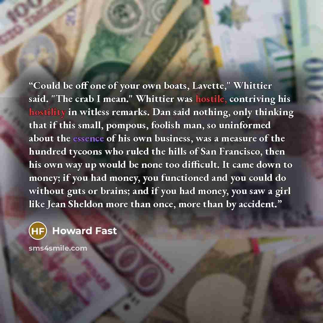 “Could be off one of your own boats, Lavette," Whittier said. "The crab I mean." Whittier was hostile, contriving his hostility in witless remarks. Dan said nothing, only thinking that if this small, pompous, foolish man, so uninformed about the essence of his own business, was a measure of the…” quote by Howard Fast