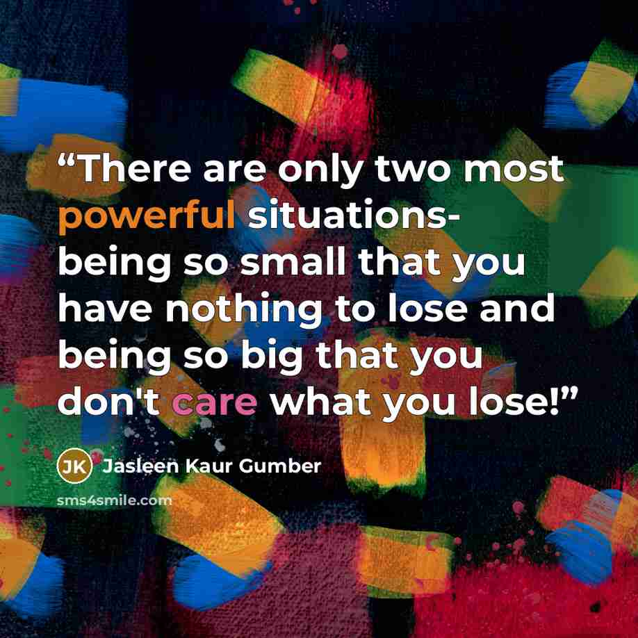 “There are only two most powerful situations- being so small that you have nothing to lose and being so big that you don't care what you lose!” quote by Jasleen Kaur Gumber