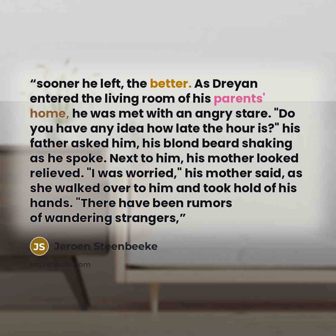 “sooner he left, the better. As Dreyan entered the living room of his parents' home, he was met with an angry stare. "Do you have any idea how late the hour is?" his father asked him, his blond beard shaking as he spoke. Next to him, his mother looked relieved. "I was worried," his mother said, as…” quote by Jeroen Steenbeeke