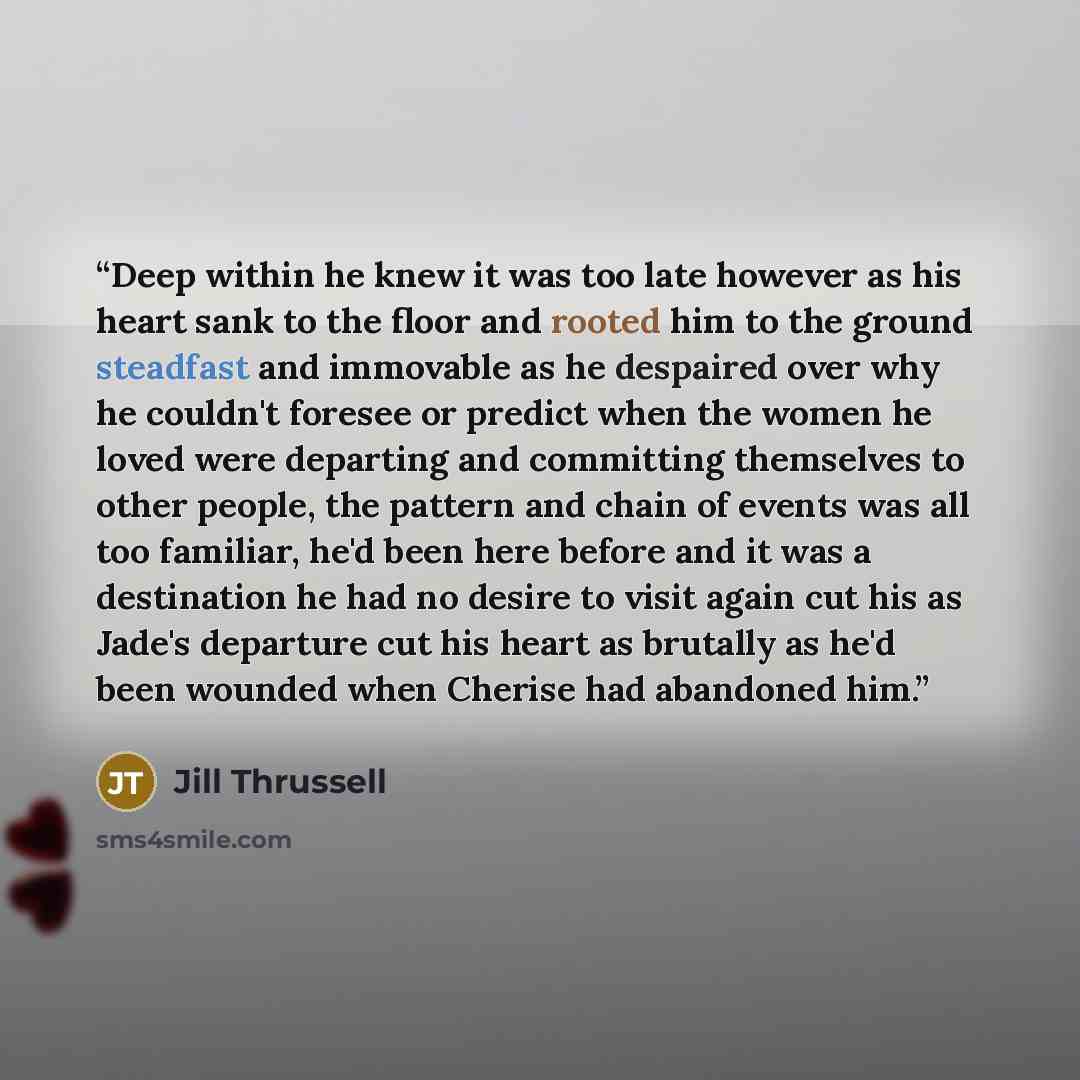 “Deep within he knew it was too late however as his heart sank to the floor and rooted him to the ground steadfast and immovable as he despaired over why he couldn't foresee or predict when the women he loved were departing and committing themselves to other people, the pattern and chain of events…” quote by Jill Thrussell