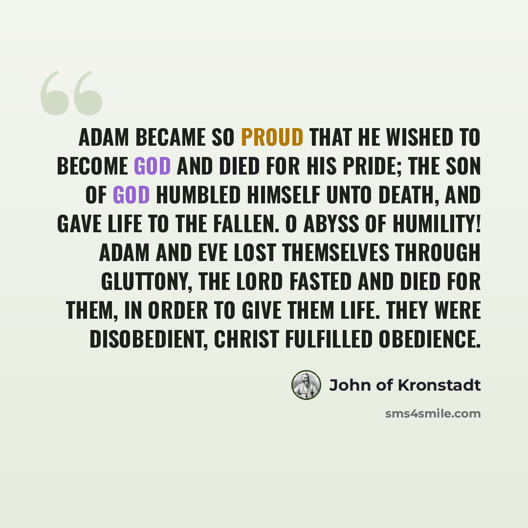 “Adam became so proud that he wished to become God and died for his pride; the Son of God humbled Himself unto death, and gave life to the fallen. O abyss of humility! Adam and Eve lost themselves through gluttony, the Lord fasted and died for them, in order to give them life. They were…” quote by John of Kronstadt