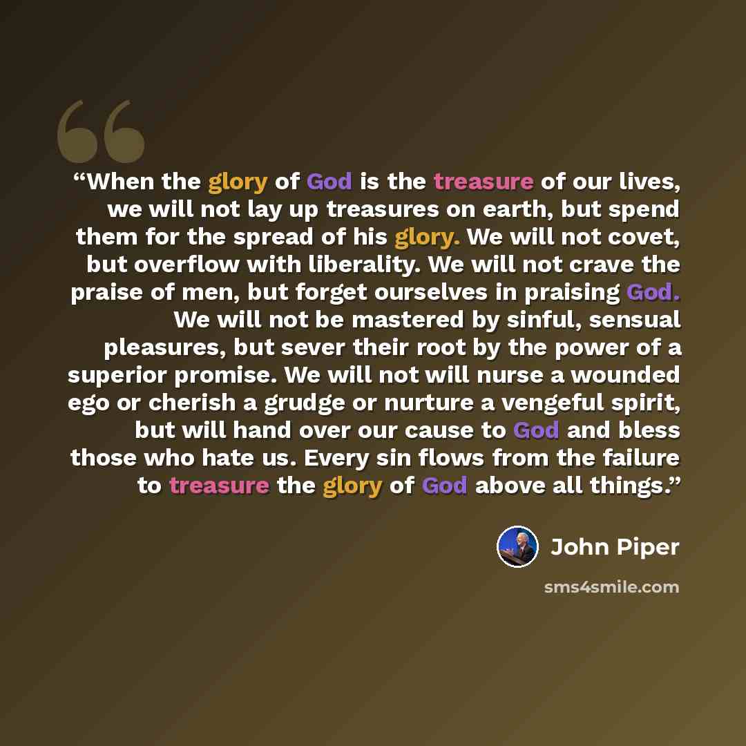 “When the glory of God is the treasure of our lives, we will not lay up treasures on earth, but spend them for the spread of his glory. We will not covet, but overflow with liberality. We will not crave the praise of men, but forget ourselves in praising God. We will not be mastered by sinful…” quote by John Piper