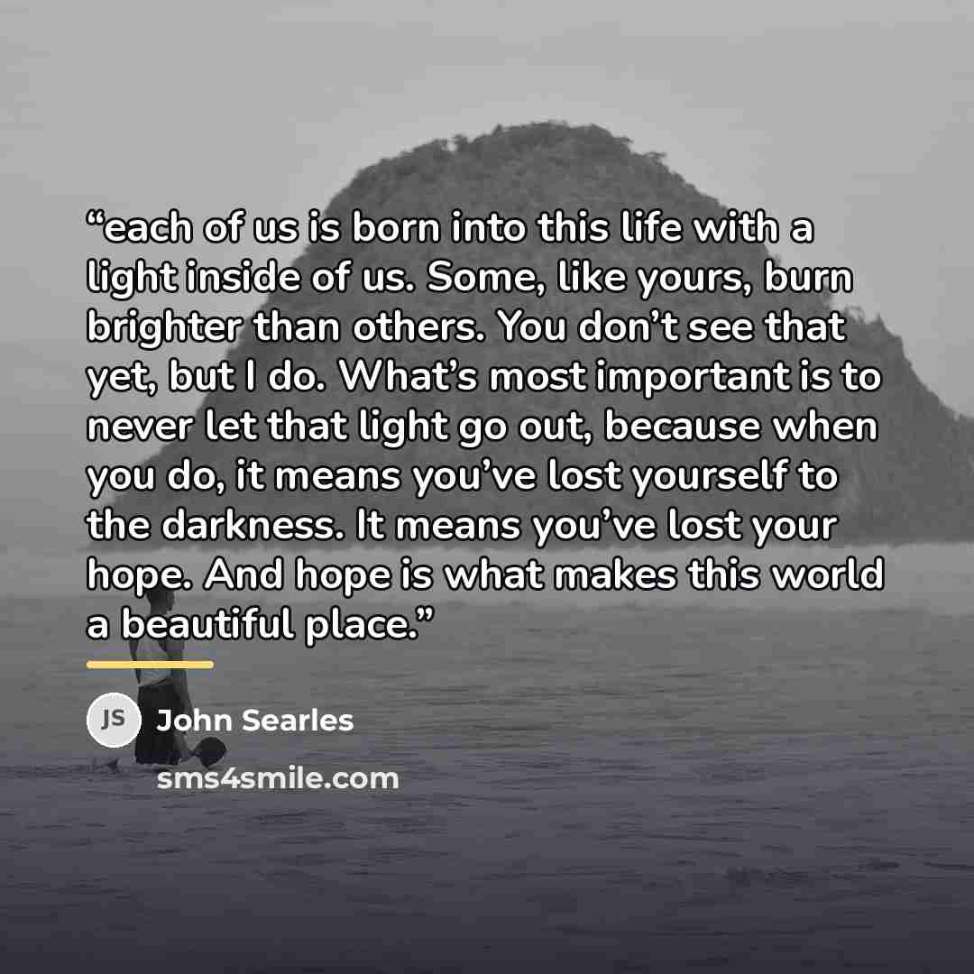“each of us is born into this life with a light inside of us. Some, like yours, burn brighter than others. You don’t see that yet, but I do. What’s most important is to never let that light go out, because when you do, it means you’ve lost yourself to the darkness. It means you’ve lost your hope…” quote by John Searles