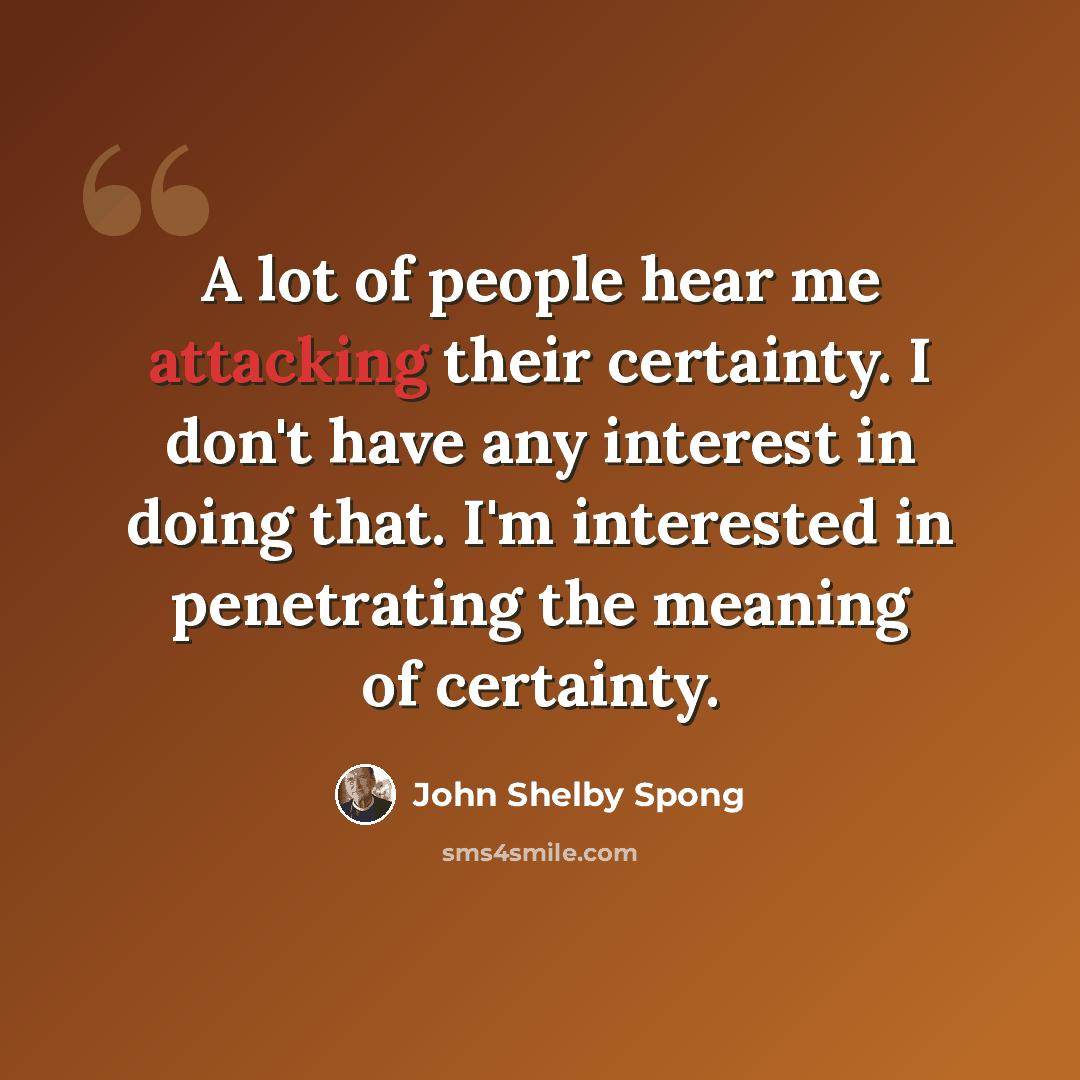 “A lot of people hear me attacking their certainty. I don't have any interest in doing that. I'm interested in penetrating the meaning of certainty.” quote by John Shelby Spong