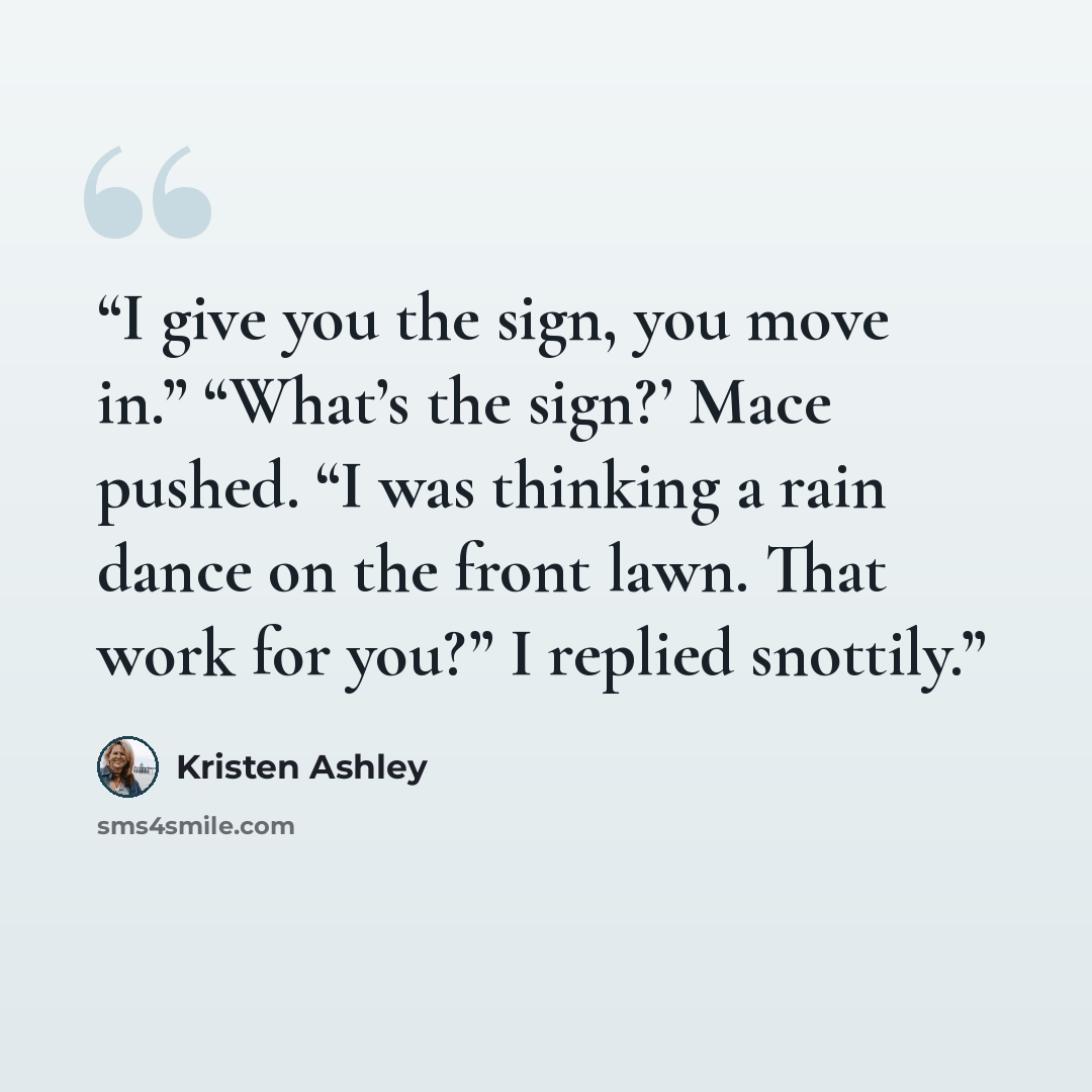 “I give you the sign, you move in.” “What’s the sign?’ Mace pushed. “I was thinking a rain dance on the front lawn. That work for you?” I replied snottily.” quote by Kristen Ashley