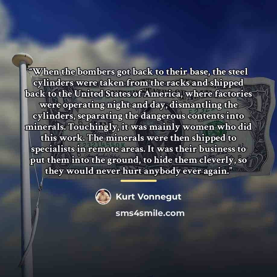 “When the bombers got back to their base, the steel cylinders were taken from the racks and shipped back to the United States of America, where factories were operating night and day, dismantling the cylinders, separating the dangerous contents into minerals. Touchingly, it was mainly women who did…” quote by Kurt Vonnegut