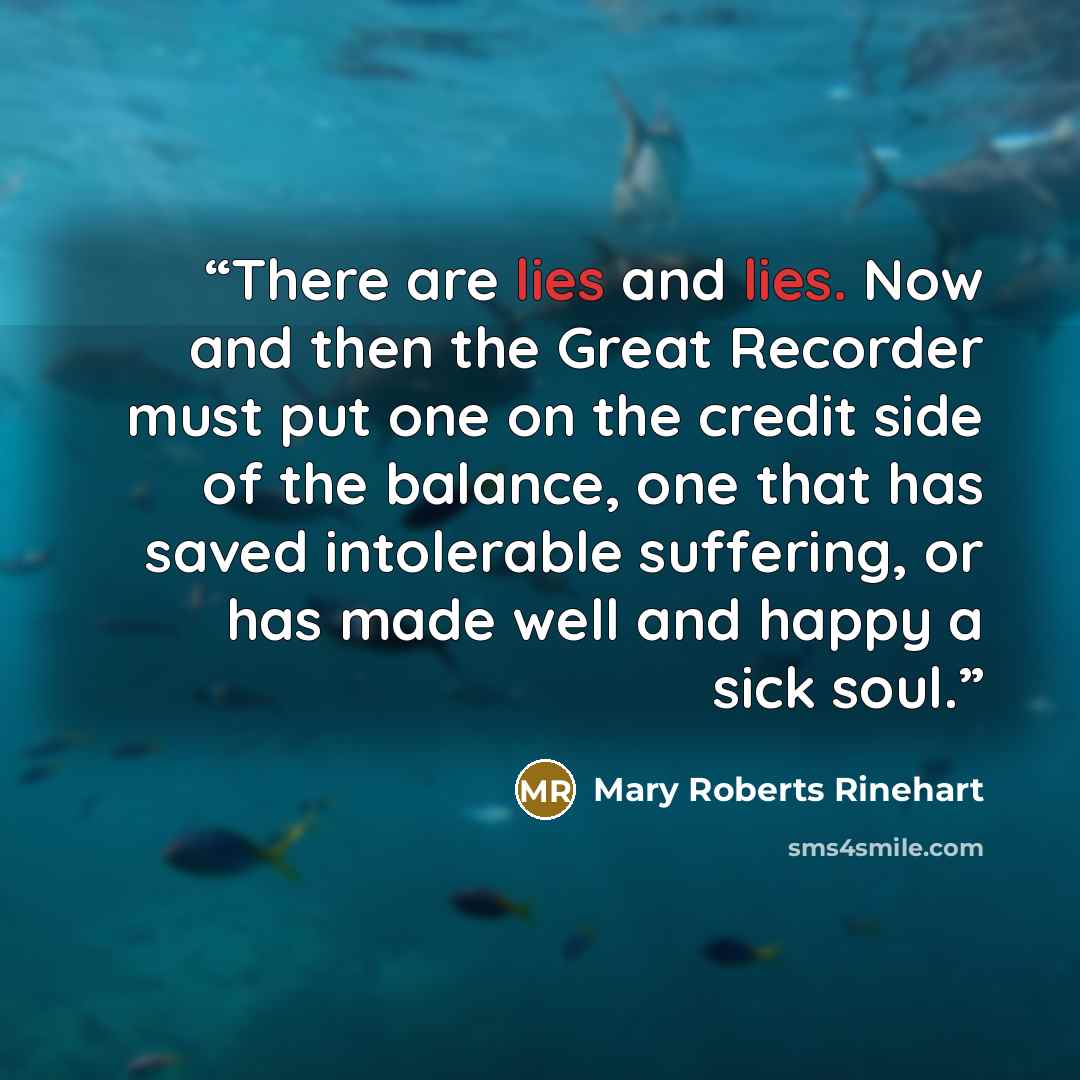 “There are lies and lies. Now and then the Great Recorder must put one on the credit side of the balance, one that has saved intolerable suffering, or has made well and happy a sick soul.” quote by Mary Roberts Rinehart